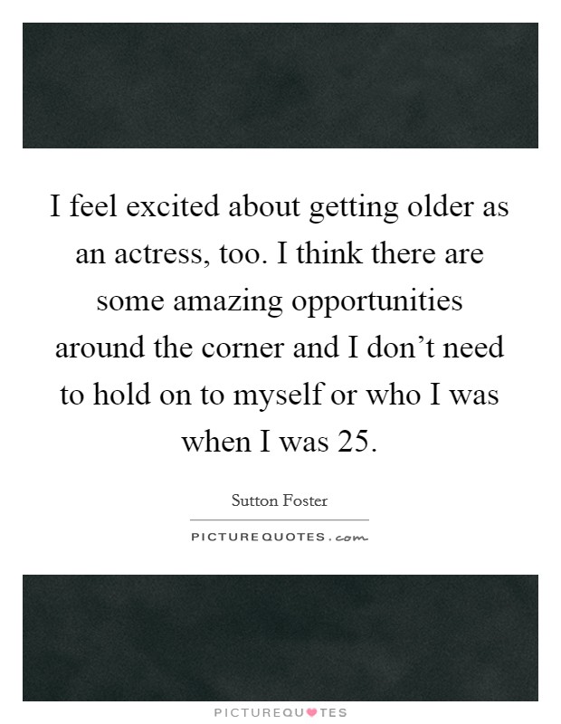 I feel excited about getting older as an actress, too. I think there are some amazing opportunities around the corner and I don’t need to hold on to myself or who I was when I was 25 Picture Quote #1