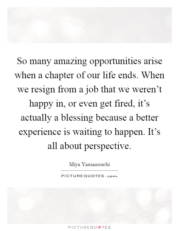 So many amazing opportunities arise when a chapter of our life ends. When we resign from a job that we weren't happy in, or even get fired, it's actually a blessing because a better experience is waiting to happen. It's all about perspective. Picture Quote #1