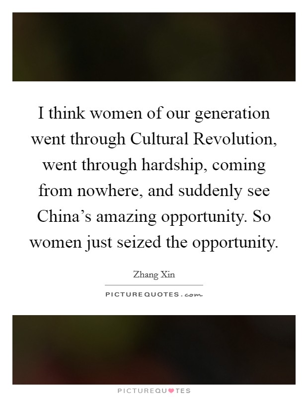 I think women of our generation went through Cultural Revolution, went through hardship, coming from nowhere, and suddenly see China’s amazing opportunity. So women just seized the opportunity Picture Quote #1