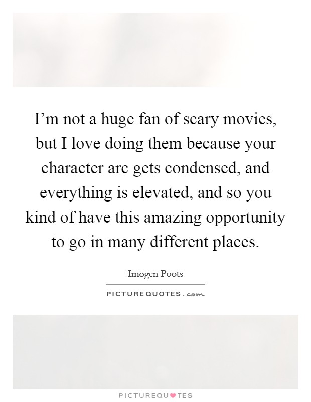 I’m not a huge fan of scary movies, but I love doing them because your character arc gets condensed, and everything is elevated, and so you kind of have this amazing opportunity to go in many different places Picture Quote #1