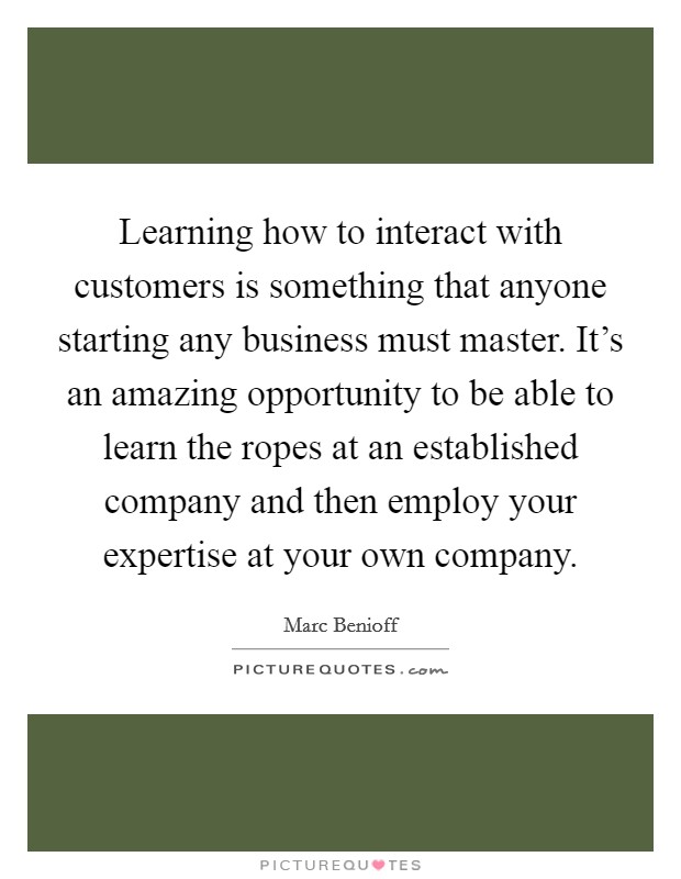 Learning how to interact with customers is something that anyone starting any business must master. It’s an amazing opportunity to be able to learn the ropes at an established company and then employ your expertise at your own company Picture Quote #1