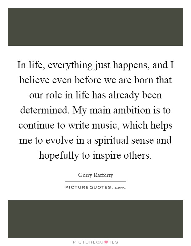 In life, everything just happens, and I believe even before we are born that our role in life has already been determined. My main ambition is to continue to write music, which helps me to evolve in a spiritual sense and hopefully to inspire others Picture Quote #1
