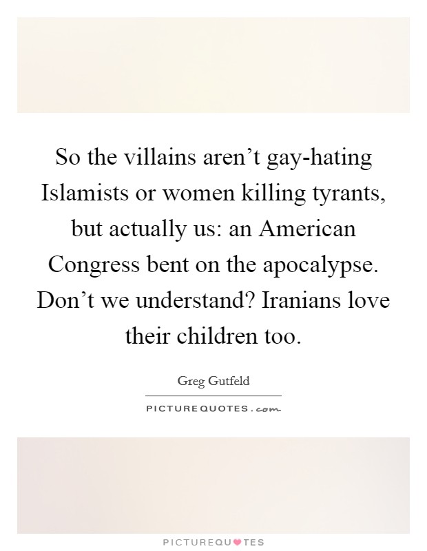 So the villains aren’t gay-hating Islamists or women killing tyrants, but actually us: an American Congress bent on the apocalypse. Don’t we understand? Iranians love their children too Picture Quote #1