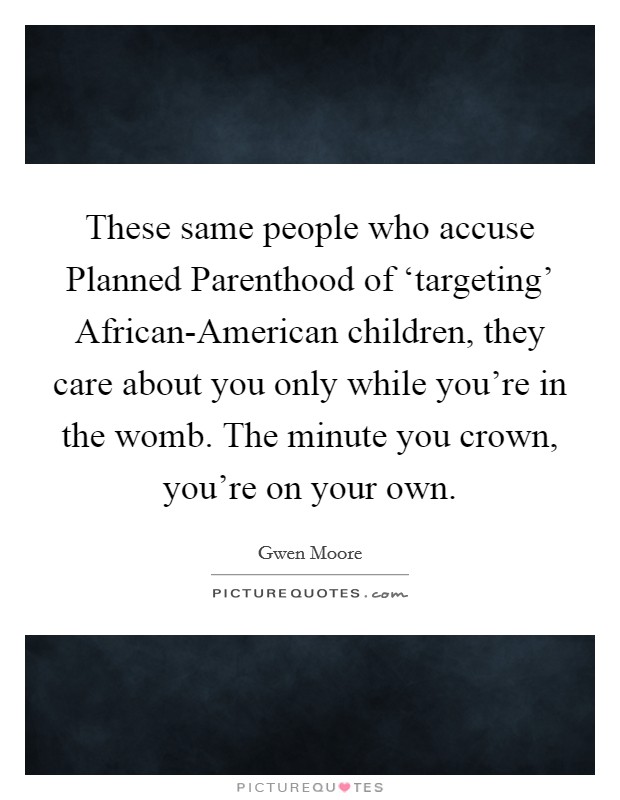 These same people who accuse Planned Parenthood of ‘targeting’ African-American children, they care about you only while you’re in the womb. The minute you crown, you’re on your own Picture Quote #1