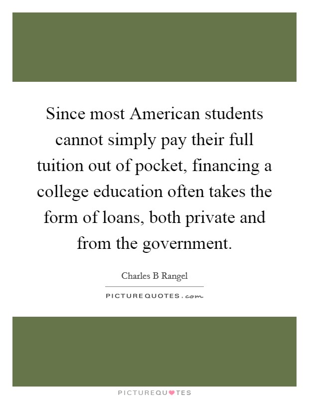 Since most American students cannot simply pay their full tuition out of pocket, financing a college education often takes the form of loans, both private and from the government Picture Quote #1