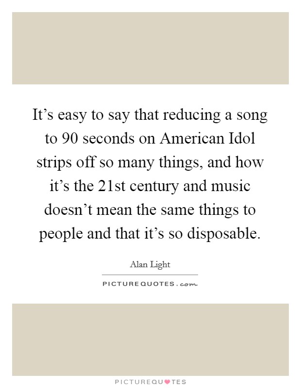 It’s easy to say that reducing a song to 90 seconds on American Idol strips off so many things, and how it’s the 21st century and music doesn’t mean the same things to people and that it’s so disposable Picture Quote #1