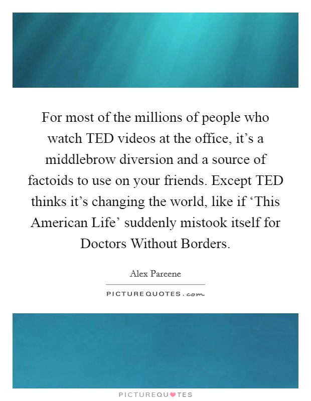 For most of the millions of people who watch TED videos at the office, it’s a middlebrow diversion and a source of factoids to use on your friends. Except TED thinks it’s changing the world, like if ‘This American Life’ suddenly mistook itself for Doctors Without Borders Picture Quote #1
