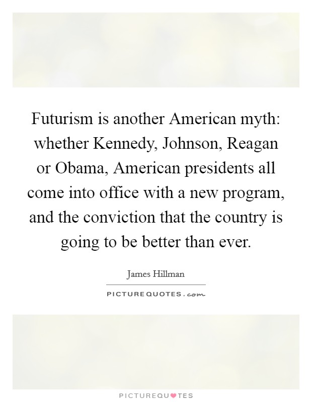 Futurism is another American myth: whether Kennedy, Johnson, Reagan or Obama, American presidents all come into office with a new program, and the conviction that the country is going to be better than ever Picture Quote #1