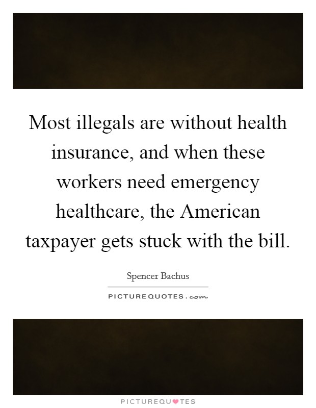 Most illegals are without health insurance, and when these workers need emergency healthcare, the American taxpayer gets stuck with the bill Picture Quote #1