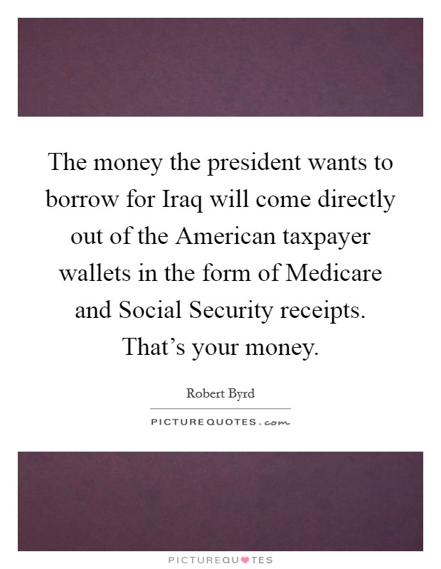The money the president wants to borrow for Iraq will come directly out of the American taxpayer wallets in the form of Medicare and Social Security receipts. That’s your money Picture Quote #1