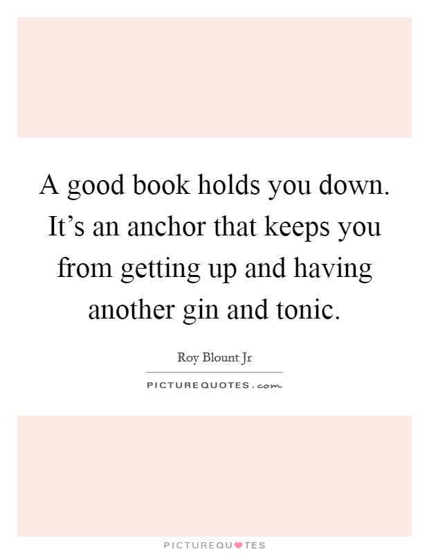 A good book holds you down. It's an anchor that keeps you from getting up and having another gin and tonic. Picture Quote #1
