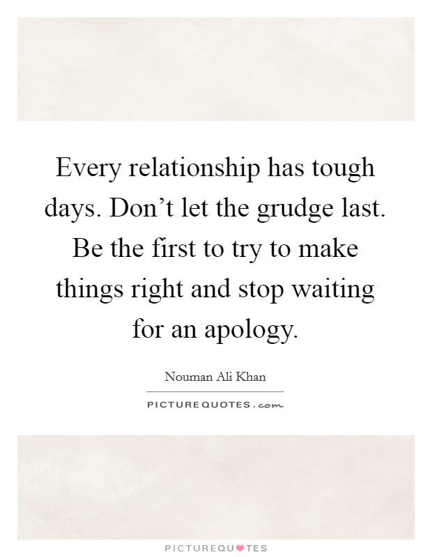 Every relationship has tough days. Don’t let the grudge last. Be the first to try to make things right and stop waiting for an apology Picture Quote #1