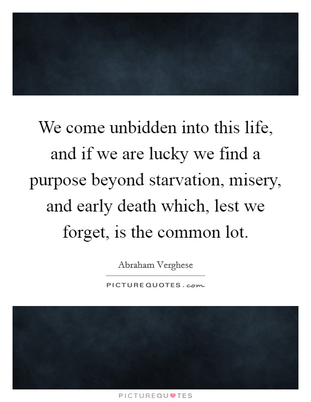 We come unbidden into this life, and if we are lucky we find a purpose beyond starvation, misery, and early death which, lest we forget, is the common lot Picture Quote #1