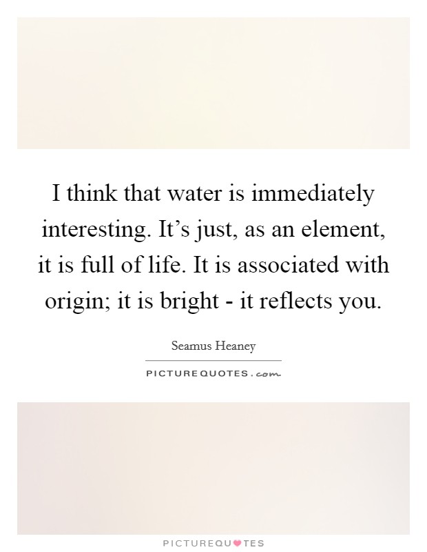 I think that water is immediately interesting. It's just, as an element, it is full of life. It is associated with origin; it is bright - it reflects you. Picture Quote #1