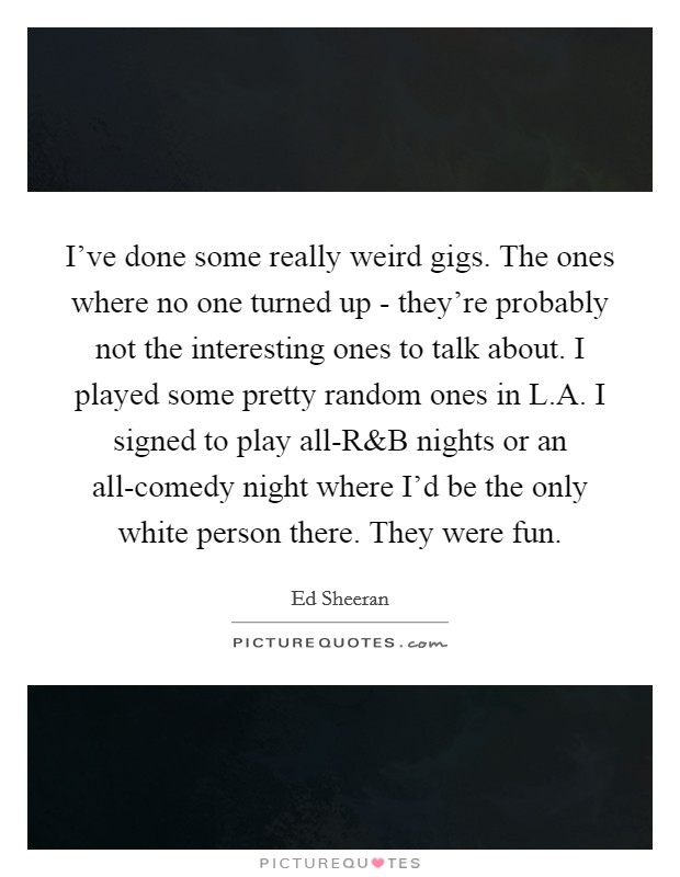 I’ve done some really weird gigs. The ones where no one turned up - they’re probably not the interesting ones to talk about. I played some pretty random ones in L.A. I signed to play all-R Picture Quote #1