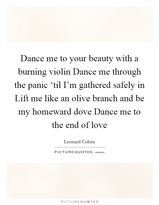 Dance me to your beauty with a burning violin Dance me through the panic ‘til I’m gathered safely in Lift me like an olive branch and be my homeward dove Dance me to the end of love Picture Quote #1