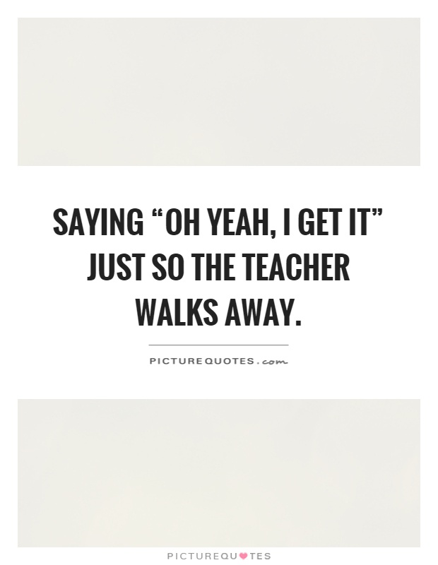 Saying “oh yeah, I get it” just so the teacher walks away Picture Quote #1