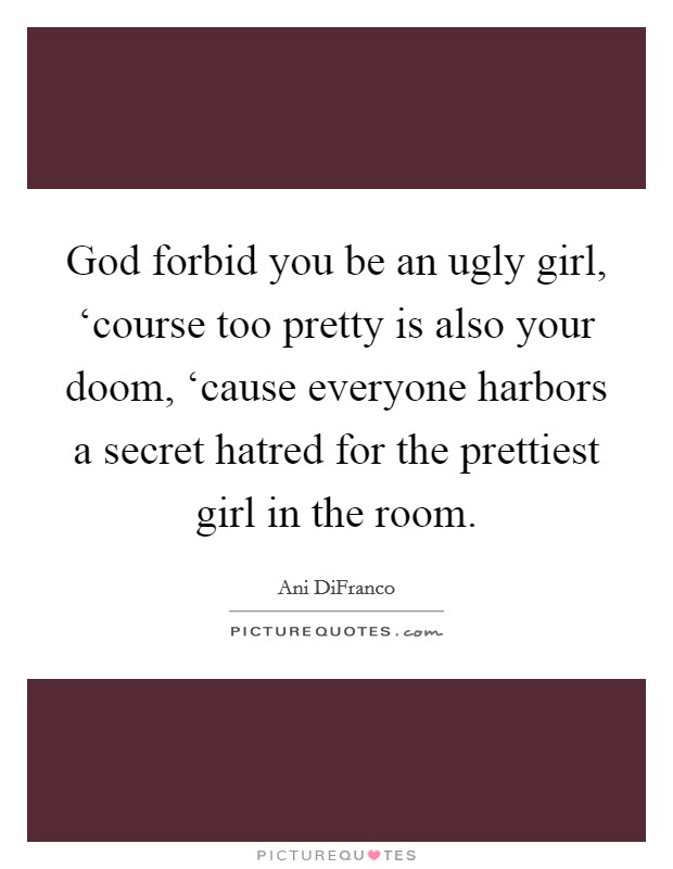 God forbid you be an ugly girl, ‘course too pretty is also your doom, ‘cause everyone harbors a secret hatred for the prettiest girl in the room Picture Quote #1