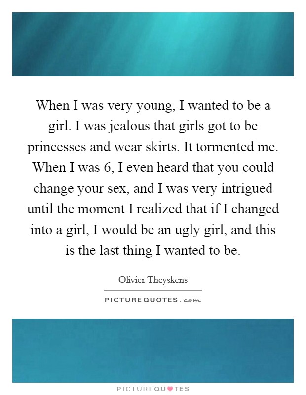 When I was very young, I wanted to be a girl. I was jealous that girls got to be princesses and wear skirts. It tormented me. When I was 6, I even heard that you could change your sex, and I was very intrigued until the moment I realized that if I changed into a girl, I would be an ugly girl, and this is the last thing I wanted to be Picture Quote #1