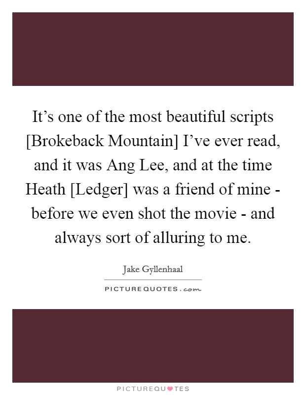 It's one of the most beautiful scripts [Brokeback Mountain] I've ever read, and it was Ang Lee, and at the time Heath [Ledger] was a friend of mine - before we even shot the movie - and always sort of alluring to me. Picture Quote #1