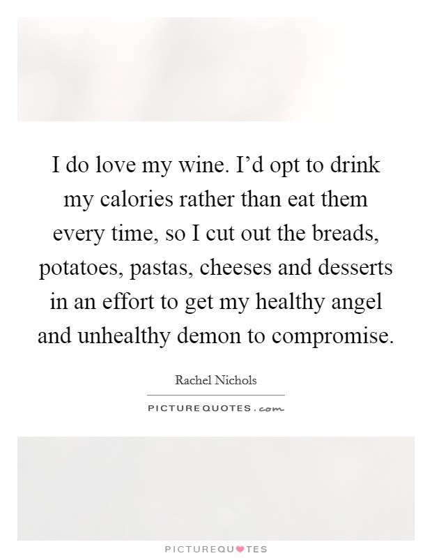 I do love my wine. I’d opt to drink my calories rather than eat them every time, so I cut out the breads, potatoes, pastas, cheeses and desserts in an effort to get my healthy angel and unhealthy demon to compromise Picture Quote #1