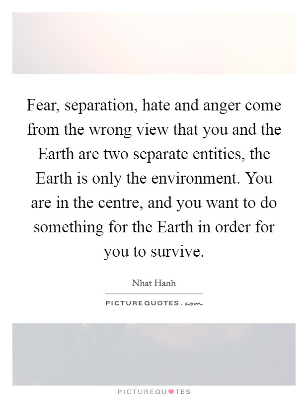 Fear, separation, hate and anger come from the wrong view that you and the Earth are two separate entities, the Earth is only the environment. You are in the centre, and you want to do something for the Earth in order for you to survive Picture Quote #1