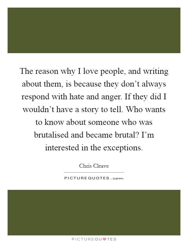 The reason why I love people, and writing about them, is because they don't always respond with hate and anger. If they did I wouldn't have a story to tell. Who wants to know about someone who was brutalised and became brutal? I'm interested in the exceptions. Picture Quote #1
