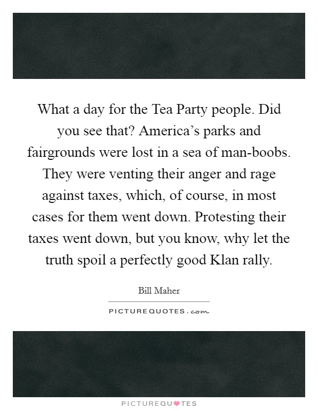 What a day for the Tea Party people. Did you see that? America’s parks and fairgrounds were lost in a sea of man-boobs. They were venting their anger and rage against taxes, which, of course, in most cases for them went down. Protesting their taxes went down, but you know, why let the truth spoil a perfectly good Klan rally Picture Quote #1