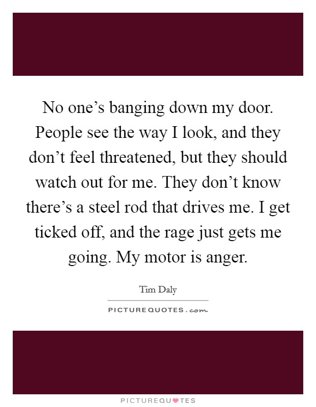 No one’s banging down my door. People see the way I look, and they don’t feel threatened, but they should watch out for me. They don’t know there’s a steel rod that drives me. I get ticked off, and the rage just gets me going. My motor is anger Picture Quote #1
