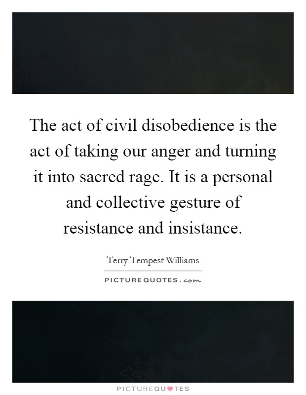 The act of civil disobedience is the act of taking our anger and turning it into sacred rage. It is a personal and collective gesture of resistance and insistance Picture Quote #1