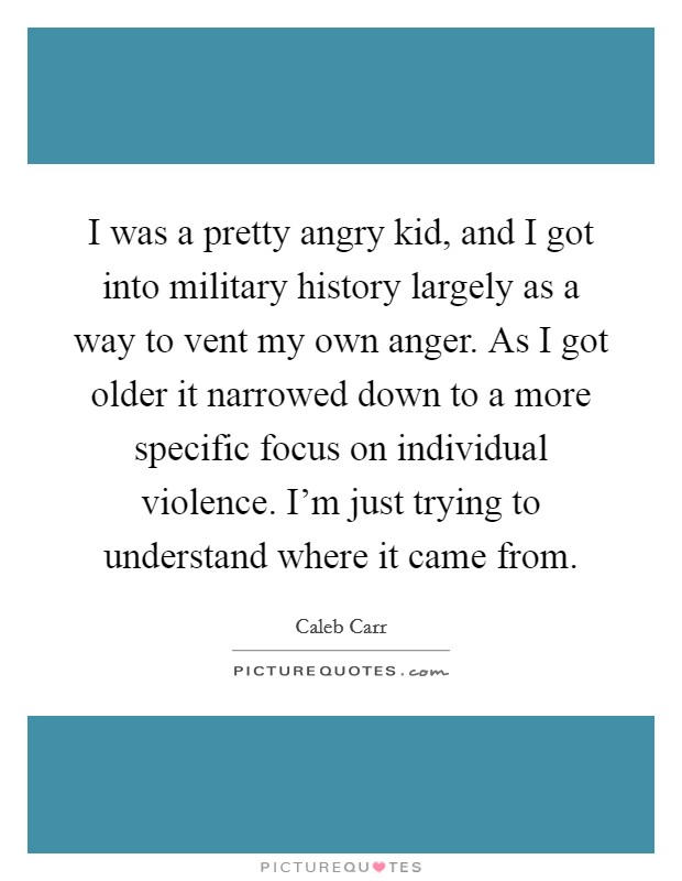 I was a pretty angry kid, and I got into military history largely as a way to vent my own anger. As I got older it narrowed down to a more specific focus on individual violence. I’m just trying to understand where it came from Picture Quote #1