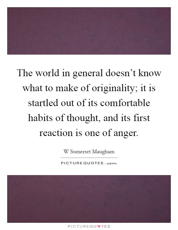 The world in general doesn’t know what to make of originality; it is startled out of its comfortable habits of thought, and its first reaction is one of anger Picture Quote #1