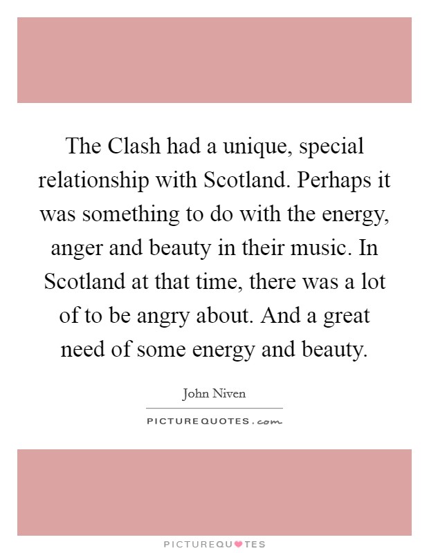 The Clash had a unique, special relationship with Scotland. Perhaps it was something to do with the energy, anger and beauty in their music. In Scotland at that time, there was a lot of to be angry about. And a great need of some energy and beauty Picture Quote #1