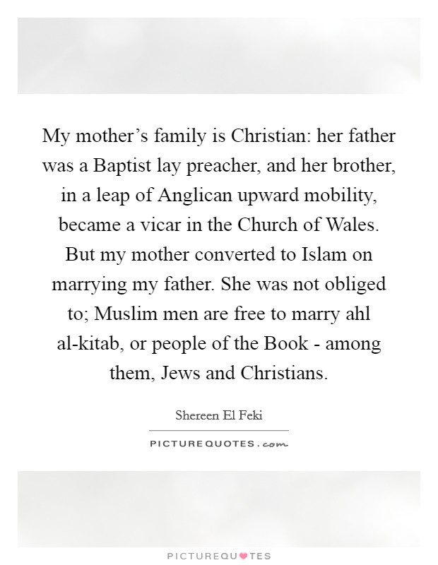My mother’s family is Christian: her father was a Baptist lay preacher, and her brother, in a leap of Anglican upward mobility, became a vicar in the Church of Wales. But my mother converted to Islam on marrying my father. She was not obliged to; Muslim men are free to marry ahl al-kitab, or people of the Book - among them, Jews and Christians Picture Quote #1