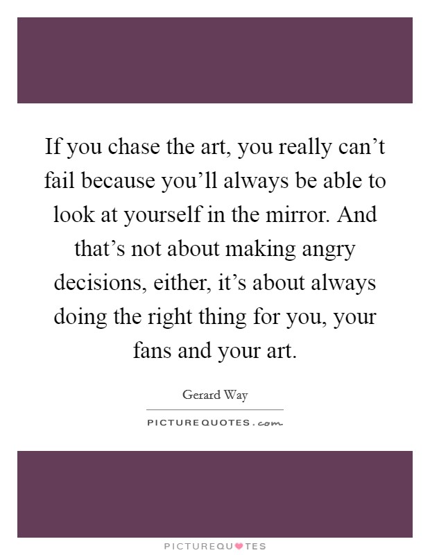 If you chase the art, you really can’t fail because you’ll always be able to look at yourself in the mirror. And that’s not about making angry decisions, either, it’s about always doing the right thing for you, your fans and your art Picture Quote #1