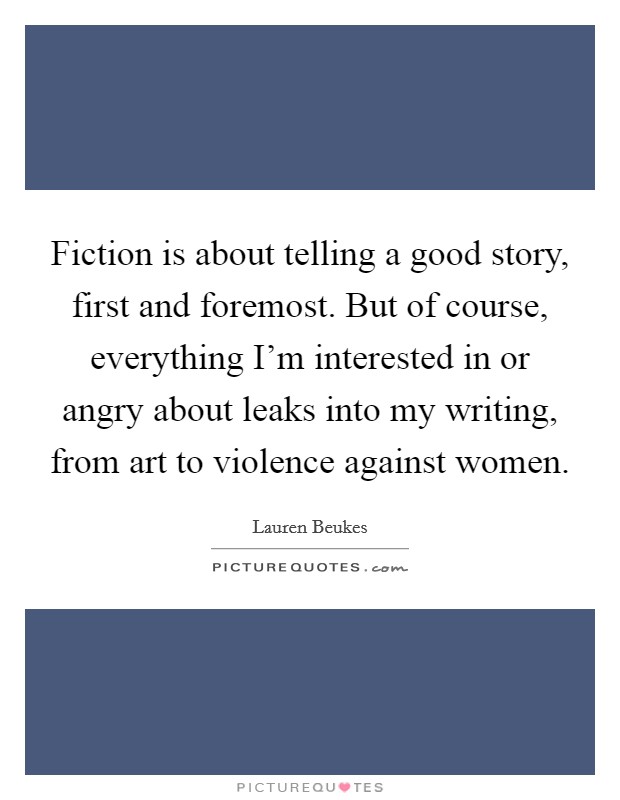 Fiction is about telling a good story, first and foremost. But of course, everything I’m interested in or angry about leaks into my writing, from art to violence against women Picture Quote #1