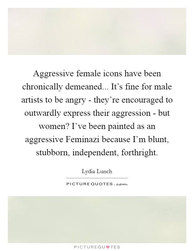 Aggressive female icons have been chronically demeaned... It's fine for male artists to be angry - they're encouraged to outwardly express their aggression - but women? I've been painted as an aggressive Feminazi because I'm blunt, stubborn, independent, forthright. Picture Quote #1