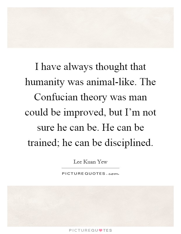 I have always thought that humanity was animal-like. The Confucian theory was man could be improved, but I'm not sure he can be. He can be trained; he can be disciplined. Picture Quote #1