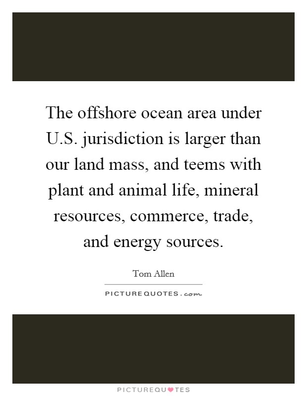 The offshore ocean area under U.S. jurisdiction is larger than our land mass, and teems with plant and animal life, mineral resources, commerce, trade, and energy sources Picture Quote #1