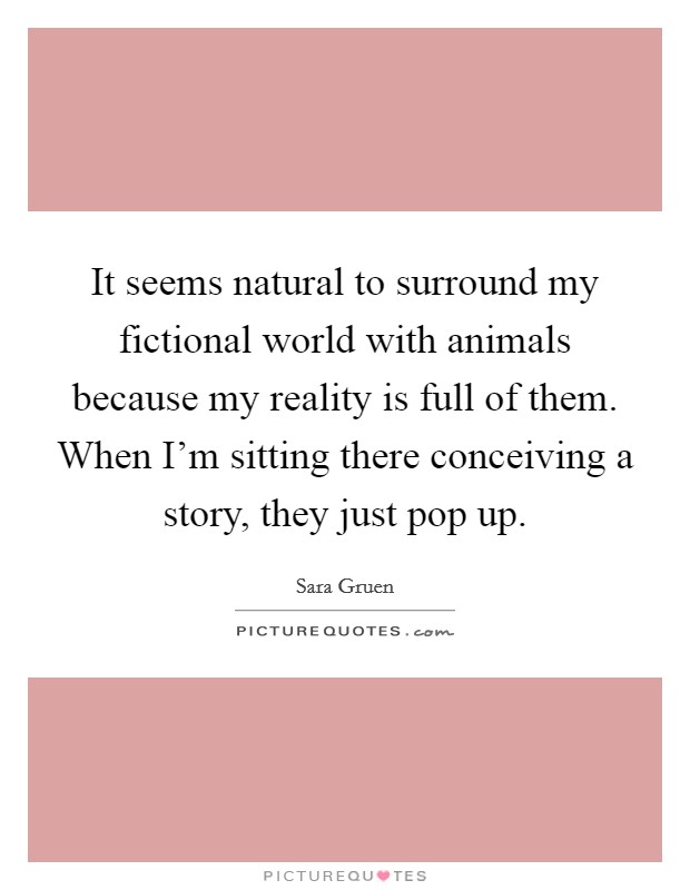 It seems natural to surround my fictional world with animals because my reality is full of them. When I’m sitting there conceiving a story, they just pop up Picture Quote #1