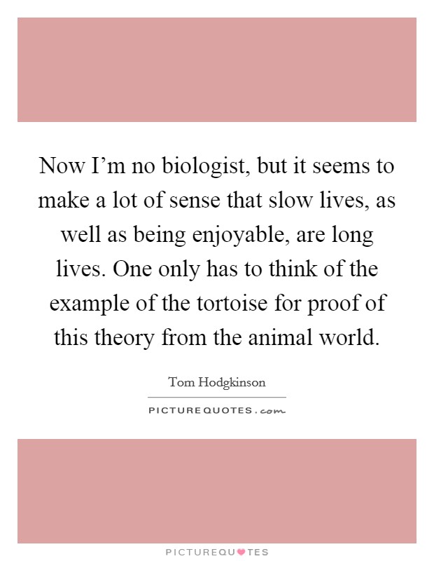 Now I’m no biologist, but it seems to make a lot of sense that slow lives, as well as being enjoyable, are long lives. One only has to think of the example of the tortoise for proof of this theory from the animal world Picture Quote #1