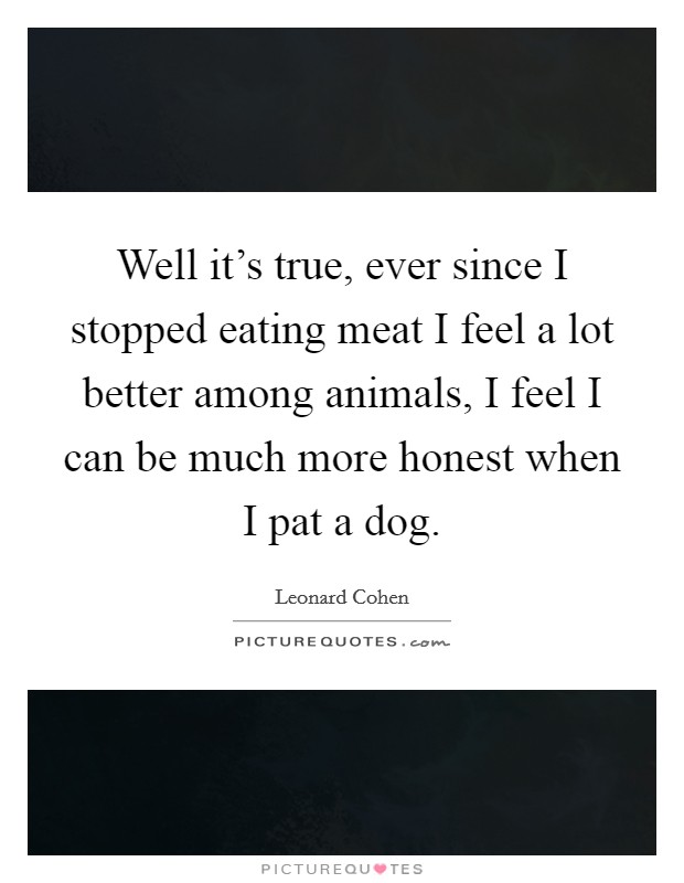 Well it’s true, ever since I stopped eating meat I feel a lot better among animals, I feel I can be much more honest when I pat a dog Picture Quote #1