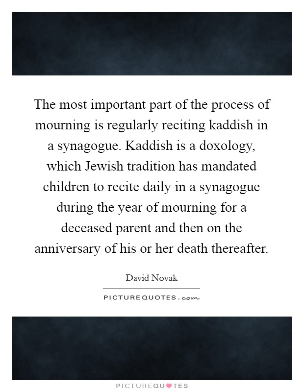 The most important part of the process of mourning is regularly reciting kaddish in a synagogue. Kaddish is a doxology, which Jewish tradition has mandated children to recite daily in a synagogue during the year of mourning for a deceased parent and then on the anniversary of his or her death thereafter Picture Quote #1
