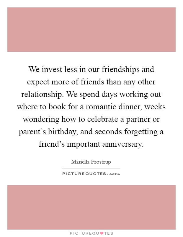 We invest less in our friendships and expect more of friends than any other relationship. We spend days working out where to book for a romantic dinner, weeks wondering how to celebrate a partner or parent's birthday, and seconds forgetting a friend's important anniversary. Picture Quote #1