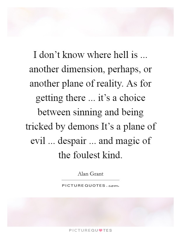 I don’t know where hell is ... another dimension, perhaps, or another plane of reality. As for getting there ... it’s a choice between sinning and being tricked by demons It’s a plane of evil ... despair ... and magic of the foulest kind Picture Quote #1