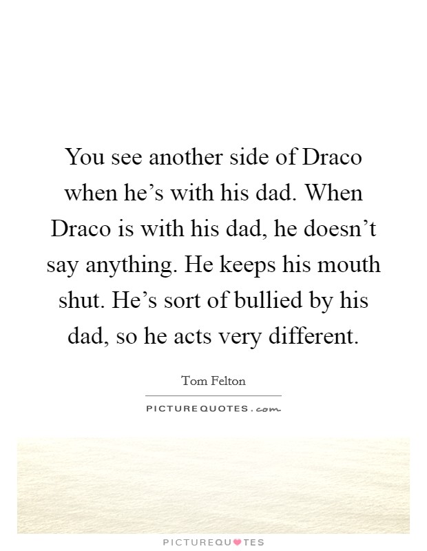 You see another side of Draco when he's with his dad. When Draco is with his dad, he doesn't say anything. He keeps his mouth shut. He's sort of bullied by his dad, so he acts very different. Picture Quote #1