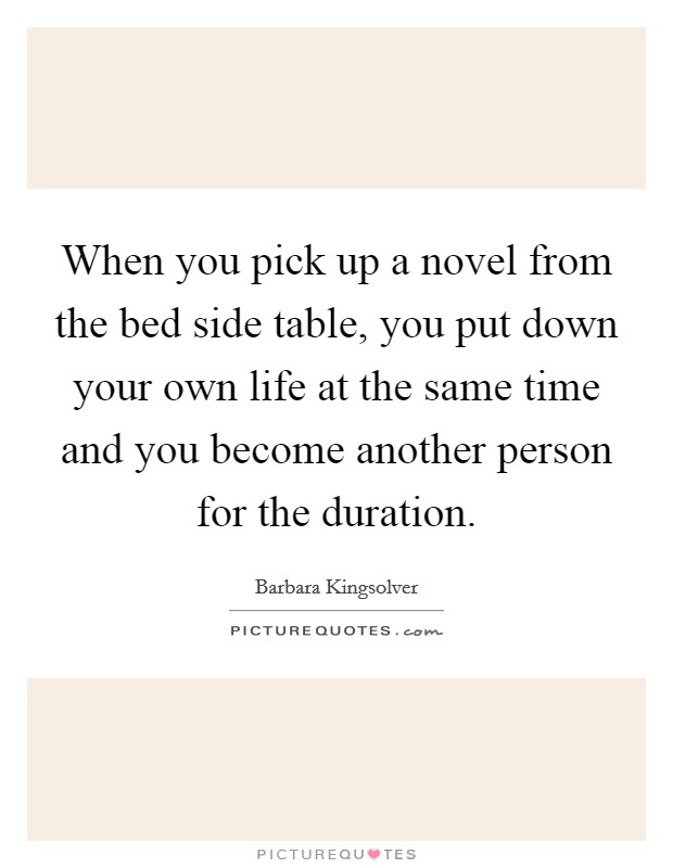 When you pick up a novel from the bed side table, you put down your own life at the same time and you become another person for the duration. Picture Quote #1