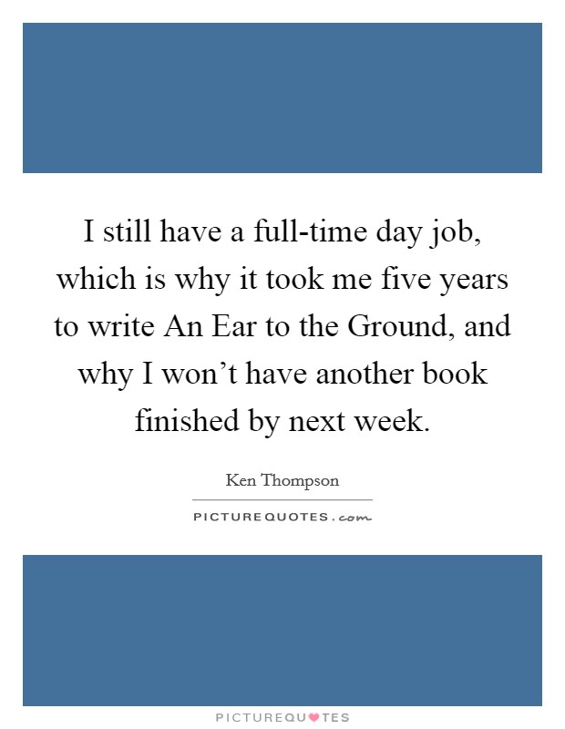 I still have a full-time day job, which is why it took me five years to write An Ear to the Ground, and why I won’t have another book finished by next week Picture Quote #1