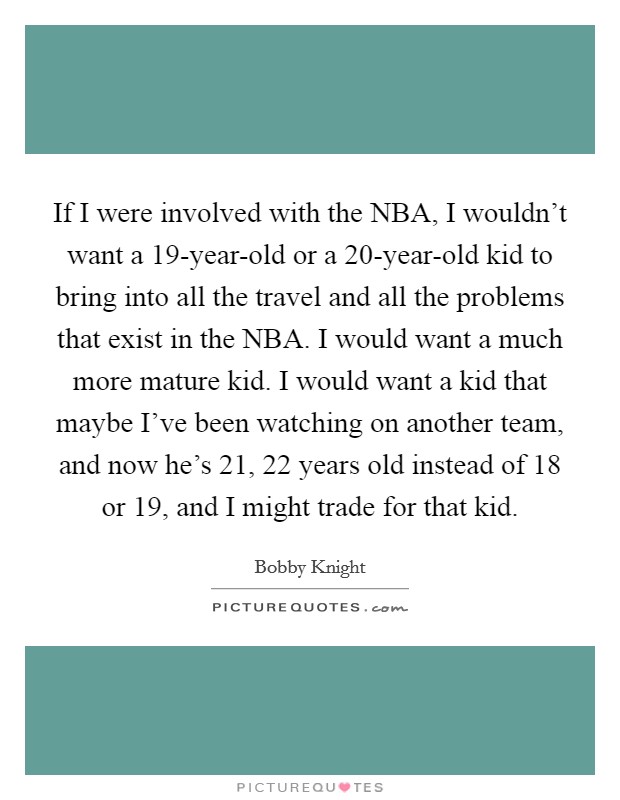 If I were involved with the NBA, I wouldn't want a 19-year-old or a 20-year-old kid to bring into all the travel and all the problems that exist in the NBA. I would want a much more mature kid. I would want a kid that maybe I've been watching on another team, and now he's 21, 22 years old instead of 18 or 19, and I might trade for that kid. Picture Quote #1