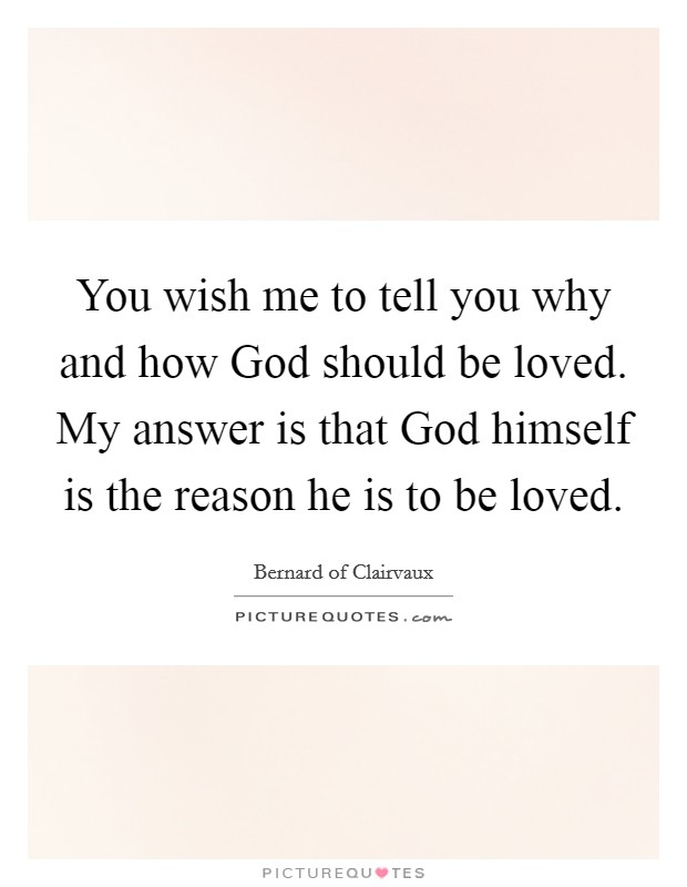 You wish me to tell you why and how God should be loved. My answer is that God himself is the reason he is to be loved Picture Quote #1